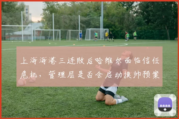 上海海港三连败后哈维尔面临信任危机,管理层是否会启动换帅预案?