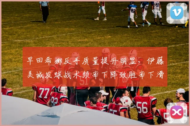 早田希娜反手质量提升明显,伊藤美诚发球战术频率下降致胜率下滑