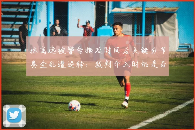 林高远被警告拖延时间后关键分节奏全乱遭逆转,裁判介入时机是否值得商榷?