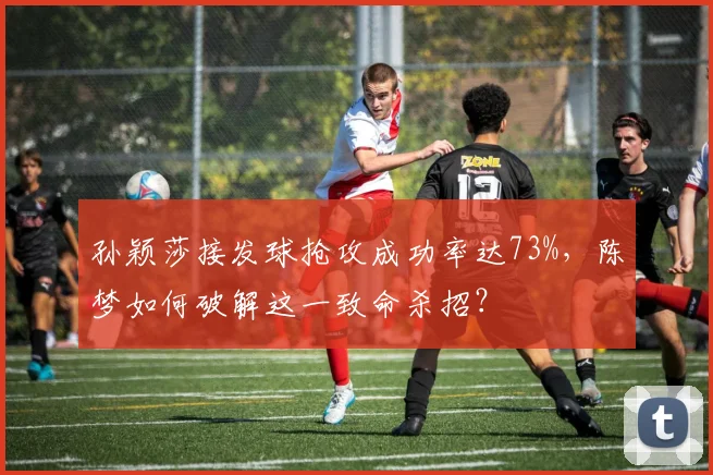 孙颖莎接发球抢攻成功率达73%,陈梦如何破解这一致命杀招?