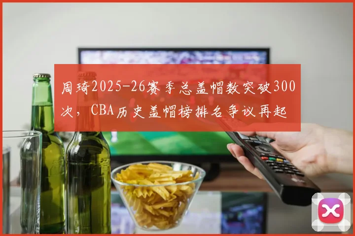周琦2025-26赛季总盖帽数突破300次，CBA历史盖帽榜排名争议再起