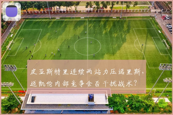 皮亚斯特里连续两站力压诺里斯，迈凯伦内部竞争会否干扰战术？