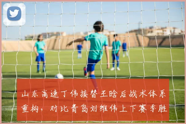 山东高速丁伟接替王晗后战术体系重构，对比青岛刘维伟上下赛季胜率差距仅1%